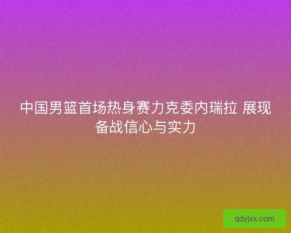 中国男篮首场热身赛力克委内瑞拉 展现备战信心与实力 中国男篮首场热身赛力克委内瑞拉 展现备战信心与实力