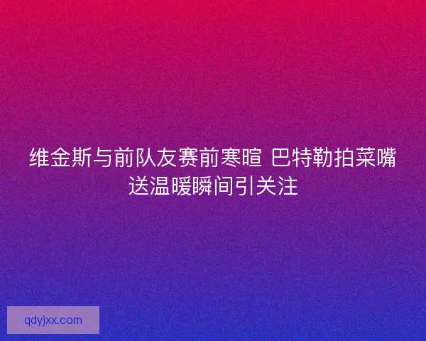 维金斯与前队友赛前寒暄 巴特勒拍菜嘴送温暖瞬间引关注 维金斯与前队友赛前寒暄 巴特勒拍菜嘴送温暖瞬间引关注
