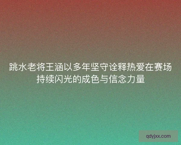 跳水老将王涵以多年坚守诠释热爱在赛场持续闪光的成色与信念力量