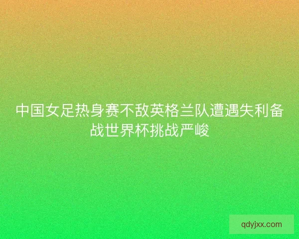 中国女足热身赛不敌英格兰队遭遇失利备战世界杯挑战严峻