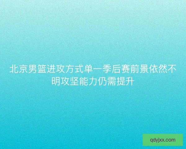 北京男篮进攻方式单一季后赛前景依然不明攻坚能力仍需提升