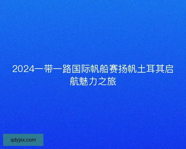 2024一带一路国际帆船赛扬帆土耳其启航魅力之旅