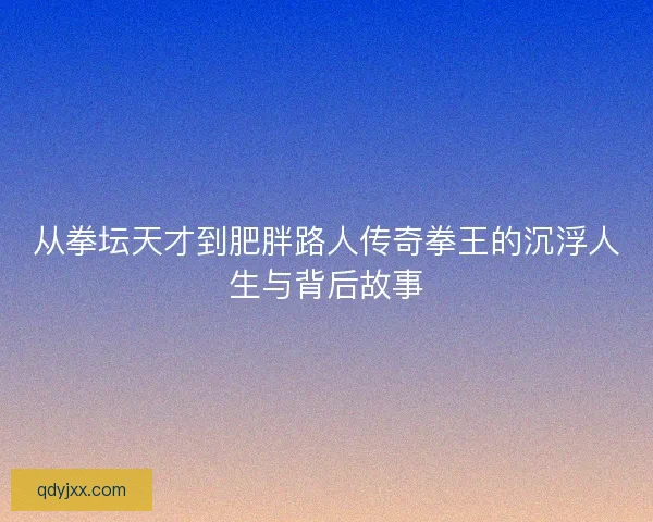 从拳坛天才到肥胖路人传奇拳王的沉浮人生与背后故事