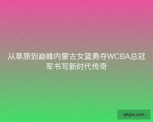 从草原到巅峰内蒙古女篮勇夺WCBA总冠军书写新时代传奇 从草原到巅峰内蒙古女篮勇夺WCBA总冠军书写新时代传奇
