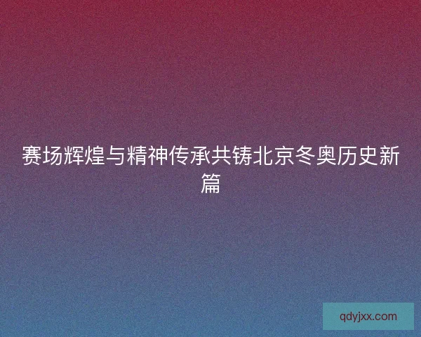 赛场辉煌与精神传承共铸北京冬奥历史新篇 赛场辉煌与精神传承共铸北京冬奥历史新篇