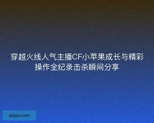 穿越火线人气主播CF小苹果成长与精彩操作全纪录击杀瞬间分享 穿越火线人气主播CF小苹果成长与精彩操作全纪录击杀瞬间分享