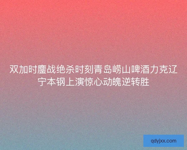 双加时鏖战绝杀时刻青岛崂山啤酒力克辽宁本钢上演惊心动魄逆转胜