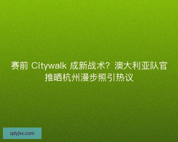 赛前 Citywalk 成新战术？澳大利亚队官推晒杭州漫步照引热议