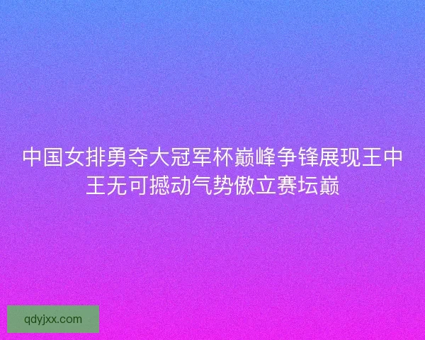 中国女排勇夺大冠军杯巅峰争锋展现王中王无可撼动气势傲立赛坛巅 中国女排勇夺大冠军杯巅峰争锋展现王中王无可撼动气势傲立赛坛巅