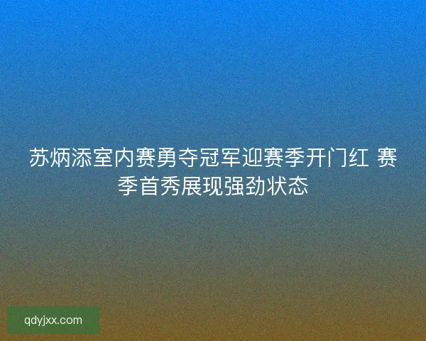 苏炳添室内赛勇夺冠军迎赛季开门红 赛季首秀展现强劲状态 苏炳添室内赛勇夺冠军迎赛季开门红 赛季首秀展现强劲状态