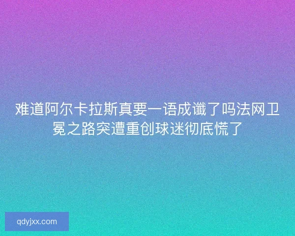 难道阿尔卡拉斯真要一语成谶了吗法网卫冕之路突遭重创球迷彻底慌了 难道阿尔卡拉斯真要一语成谶了吗法网卫冕之路突遭重创球迷彻底慌了